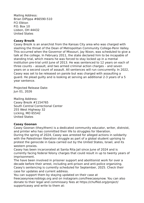 Mailing Address: Brian DiPippa #66590-510 FCI Elkton  PO. Box 10  Lisbon, OH 44432  United States  Casey Brezi Casey Brezik is an anarchist from the Kansas City area who was charged with slashing the throat of the Dean of Metropolitan Community College-Penn Valley. “This occurred when the Govemor of Missouri, Jay Nixon, was scheduled to give a talk at the college. In February 2011, the state declared him to be incapable of standing trial, which means he was forced to stay locked up in a mental institution pre-trial until June of 2013. He was sentenced to 12 years on each of three counts - assault, and two armed criminal action charges - and seven years on a second count of assault. All sentences wil run concurrently. In 2022, Casey was set to be released on parole but was charged with assaulting a  quard. He plead guilty and is looking at serving an additional 2-3 years of a 5 year sentence.  Projected Release Date: Jun 01,2026  Mailing Address: Casey Brezik #1154765  South Central Correctional Center 255 West Highway 32  Licking, MO 65542  United States  Casey Goonan Casey Goonan (theyjthem) is  dedicated community educator, writer, distroist, and printer who has committed their life to struggles for liberation.  During the spring of 2024, Casey was arrested for alleged actions in solidarity with the Palestinian liberation struggle as part of  global student uprising to protest the genocide in Gaza carried out by the United States, Israel, and its western proxies.  Casey has been incarcerated at Santa Rita Jail since June of 2024 and is currently facing federal felony charges that could result in up to twenty years of imprisonment.  ‘The have been involved in prisoner support and abolitionist work for over a decade before their arrest, including anti-prison and anti-police organizing. Casey’s sentencing s currently scheduled for September, 2025. Check their case for updates and current address.  You can support them by staying updated on their case at freecaseynow.noblogs.org and on instagram.com/freecaseynow. You can also donate to their legal and commissary fees at https:/ichuffed.org/project/ supportcasey and wite to them at: 